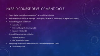 HYBRID COURSE DEVELOPMENT CYCLE
• “Born Digital means Born Accessible”: accessibility initiative
• (Office of Instructional Technology; “Reimaging the Role of Technology in Higher Education”)
• Accessibility goals and drivers
• Access for all
• Universal Design for Learning (UDL)
• Lawsuits in Higher Ed
• Accessibility awareness initiative
• Breakout sessions
• CELT Accessibility Badges
• Integrating accessibility awareness into course development cycle
• Accessibility Guide
 