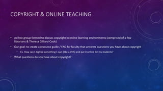 COPYRIGHT & ONLINE TEACHING
• Ad hoc group formed to discuss copyright in online learning environments (comprised of a few
librarians & Theresa Gilliard-Cook)
• Our goal: to create a resource guide / FAQ for faculty that answers questions you have about copyright
• Ex. How can I digitize something I own (like a VHS) and put it online for my students?
• What questions do you have about copyright?
 