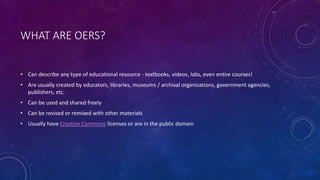 WHAT ARE OERS?
• Can describe any type of educational resource - textbooks, videos, labs, even entire courses!
• Are usually created by educators, libraries, museums / archival organizations, government agencies,
publishers, etc.
• Can be used and shared freely
• Can be revised or remixed with other materials
• Usually have Creative Commons licenses or are in the public domain
 