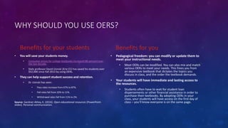 WHY SHOULD YOU USE OERS?
Benefits for your students
• You will save your students money.
• Consumer prices for college textbooks increased 88 percent over
the last decade.
• Stats professor David Usinski (Erie CC) has saved his students over
$52,000 since Fall 2013 by using OERs.
• They can help support student success and retention.
• Dr. Usinski has seen:
• Pass rates increase from 67% to 87%.
• Fail rates fall from 22% to 11%.
• Withdrawal rates fall from 11% to 2%.
Source: Gardner-Athey, K. (2016). Open educational resources [PowerPoint
slides]. Personal communication.
Benefits for you
• Pedagogical freedom: you can modify or update them to
meet your instructional needs.
• Most OERs can be modified. You can also mix and match
various OERs to meet your needs. This frees you from
an expensive textbook that dictates the topics you
discuss in class, and the order the textbook demands.
• Your students will have immediate and lasting access to
the resources.
• Students often have to wait for student loan
dispersements or other financial assistance in order to
purchase their textbooks. By adopting OERs in your
class, your students will have access on the first day of
class – you’ll know everyone is on the same page.
 