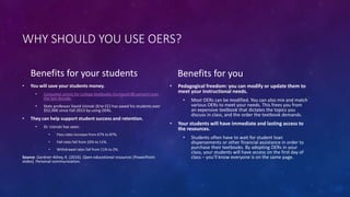 WHY SHOULD YOU USE OERS?
Benefits for your students
• You will save your students money.
• Consumer prices for college textbooks increased 88 percent over
the last decade.
• Stats professor David Usinski (Erie CC) has saved his students over
$52,000 since Fall 2013 by using OERs.
• They can help support student success and retention.
• Dr. Usinski has seen:
• Pass rates increase from 67% to 87%.
• Fail rates fall from 22% to 11%.
• Withdrawal rates fall from 11% to 2%.
Source: Gardner-Athey, K. (2016). Open educational resources [PowerPoint
slides]. Personal communication.
Benefits for you
• Pedagogical freedom: you can modify or update them to
meet your instructional needs.
• Most OERs can be modified. You can also mix and match
various OERs to meet your needs. This frees you from
an expensive textbook that dictates the topics you
discuss in class, and the order the textbook demands.
• Your students will have immediate and lasting access to
the resources.
• Students often have to wait for student loan
dispersements or other financial assistance in order to
purchase their textbooks. By adopting OERs in your
class, your students will have access on the first day of
class – you’ll know everyone is on the same page.
 