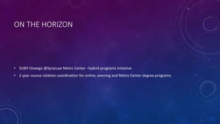 ON THE HORIZON
• SUNY Oswego @Syracuse Metro Center –hybrid programs initiative
• 2 year course rotation coordination for online, evening and Metro Center degree programs
 