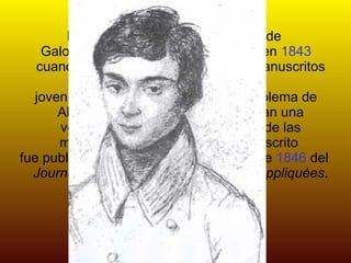 Las contribuciones matemáticas de Galois fueron publicadas finalmente en  1843  cuando  Joseph Liouville  revisó sus manuscritos y declaró que aquel joven en verdad había resuelto el problema de Abel por otros medios que suponían una verdadera revolución en la teoría de las matemáticas empleadas. El manuscrito  fue publicado en el número de octubre de  1846  del  Journal des mathématiques pures et appliquées . 