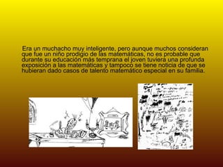 Era un muchacho muy inteligente, pero aunque muchos consideran que fue un niño prodigio de las matemáticas, no es probable que durante su educación más temprana el joven tuviera una profunda exposición a las matemáticas y tampoco se tiene noticia de que se hubieran dado casos de talento matemático especial en su familia.  