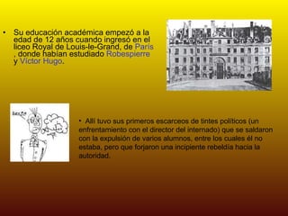 Su educación académica empezó a la edad de 12 años cuando ingresó en el liceo Royal de Louis-le-Grand, de  París , donde habían estudiado  Robespierre  y  Víctor Hugo .  Allí tuvo sus primeros escarceos de tintes políticos (un enfrentamiento con el director del internado) que se saldaron con la expulsión de varios alumnos, entre los cuales él no estaba, pero que forjaron una incipiente rebeldía hacia la autoridad. 