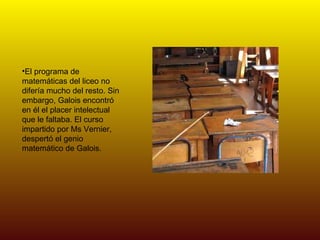 El programa de matemáticas del liceo no difería mucho del resto. Sin embargo, Galois encontró en él el placer intelectual que le faltaba. El curso impartido por Ms Vernier, despertó el genio matemático de Galois. 