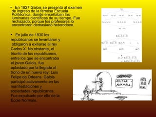 En 1827 Galois se presentó al examen de ingreso de la famosa Escuela Politécnica, donde enseñaban las luminarias científicas de su tiempo. Fue rechazado, porque los profesores lo encontraron demasiado heterodoxo. En julio de 1830 los  republicanos se levantaron y  obligaron a exiliarse al rey Carlos X. No obstante, el triunfo de los republicanos, entre los que se encontraba el joven Galois, fue aplastado por la llegada al trono de un nuevo rey: Luis Felipe de Orleans. Galois participó activamente en las manifestaciones y sociedades republicanas. Fue expulsado por ello de la École Normale.  