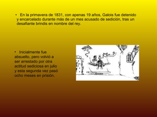 En la primavera de 1831, con apenas 19 años, Galois fue detenido y encarcelado durante más de un mes acusado de sedición, tras un desafiante brindis en nombre del rey.  Inicialmente fue absuelto, pero volvió a ser arrestado por otra actitud sediciosa en julio y esta segunda vez pasó ocho meses en prisión. 