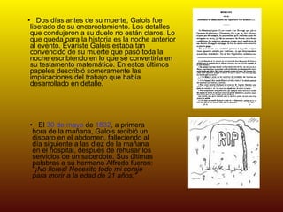 Dos días antes de su muerte, Galois fue liberado de su encarcelamiento. Los detalles que condujeron a su duelo no están claros. Lo que queda para la historia es la noche anterior al evento. Evariste Galois estaba tan convencido de su muerte que pasó toda la noche escribiendo en lo que se convertiría en su testamento matemático. En estos últimos papeles describió someramente las implicaciones del trabajo que había desarrollado en detalle. El  30 de mayo  de  1832 , a primera hora de la mañana, Galois recibió un disparo en el abdomen, falleciendo al día siguiente a las diez de la mañana en el hospital, después de rehusar los servicios de un sacerdote. Sus últimas palabras a su hermano Alfredo fueron: " ¡No llores! Necesito todo mi coraje para morir a la edad de 21 años." 