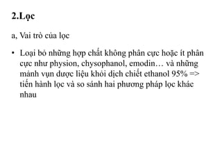 2.Lọc
a, Vai trò của lọc
• Loại bỏ những hợp chất không phân cực hoặc ít phân
cực như physion, chysophanol, emodin… và những
mảnh vụn dược liệu khỏi dịch chiết ethanol 95% =>
tiến hành lọc và so sánh hai phương pháp lọc khác
nhau
 