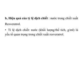 b, Hiệu quả của tỷ lệ dịch chiết : nước trong chiết xuất
Resveratrol.
• Tỉ lệ dịch chiết: nước (khối lượng/thể tích, g/ml) là
yếu tố quan trọng trong chiết xuất resveratrol.
 