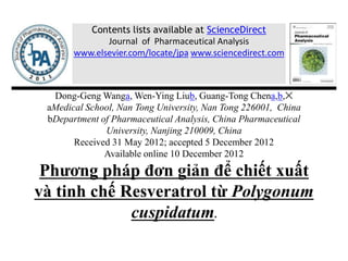 Dong-Geng Wanga, Wen-Ying Liub, Guang-Tong Chena,b,✕
aMedical School, Nan Tong University, Nan Tong 226001, China
bDepartment of Pharmaceutical Analysis, China Pharmaceutical
University, Nanjing 210009, China
Received 31 May 2012; accepted 5 December 2012
Available online 10 December 2012
Phương pháp đơn giản để chiết xuất
và tinh chế Resveratrol từ Polygonum
cuspidatum.
Contents lists available at ScienceDirect
Journal of Pharmaceutical Analysis
www.elsevier.com/locate/jpa www.sciencedirect.com
 