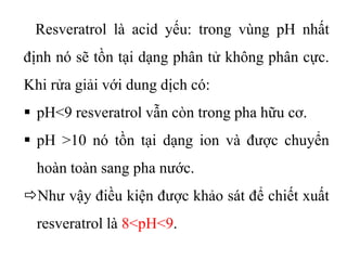 Resveratrol là acid yếu: trong vùng pH nhất
định nó sẽ tồn tại dạng phân tử không phân cực.
Khi rửa giải với dung dịch có:
 pH<9 resveratrol vẫn còn trong pha hữu cơ.
 pH >10 nó tồn tại dạng ion và được chuyển
hoàn toàn sang pha nước.
Như vậy điều kiện được khảo sát để chiết xuất
resveratrol là 8<pH<9.
 