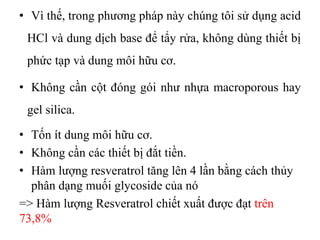 • Vì thế, trong phương pháp này chúng tôi sử dụng acid
HCl và dung dịch base để tẩy rửa, không dùng thiết bị
phức tạp và dung môi hữu cơ.
• Không cần cột đóng gói như nhựa macroporous hay
gel silica.
• Tốn ít dung môi hữu cơ.
• Không cần các thiết bị đắt tiền.
• Hàm lượng resveratrol tăng lên 4 lần bằng cách thủy
phân dạng muối glycoside của nó
=> Hàm lượng Resveratrol chiết xuất được đạt trên
73,8%
 