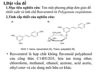 1.Mục tiêu nghiên cứu: Tìm một phương pháp đơn giản để
chiết xuất và tinh chế Resveratrol từ Polygonum cuspidatum.
2,Tính cấp thiết của nghiên cứu:
I,Đặt vấn đề
Hình 1: trans- resveratrol (A), Trans- polydatin( B)
• Resveratrol là hợp chất không flavonoid polyphenol
của công thức C14H12O3, hòa tan trong ether,
chloroform, methanol, ethanol, acetone, acid acetic,
ethyl ester và các dung môi hữu cơ khác.
 