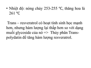 • Nhiệt độ: nóng chảy 253-255 ℃, thăng hoa là
261 ℃
Trans – resveratrol có hoạt tính sinh học mạnh
hơn, nhưng hàm lượng lại thấp hơn so với dạng
muối glycoside của nó => Thủy phân Trans-
polydatin để tăng hàm lượng resveratrol.
 