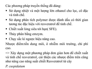 Các phương pháp truyền thống đã dùng:
 Sử dụng nhiệt và một lượng lớn ethanol cho lọc, cô đặc
và tinh chế.
 Sử dụng phân tích polymer được đánh dấu có thời gian
tương tác đặc hiệu với resveratrol để tinh chế.
 Chiết xuất lỏng siêu tới hạn( SFE).
 Thủy phân bằng emzym.
 Chạy sắc kí ngược hiệu năng cao.
Nhược điểm:tốn dung môi, ô nhiễm môi trường, chi phí
cao.
=> Xây dựng một phương pháp đơn giản hơn để chiết xuất
và tinh chế resveratrol, cải thiện các nhược điểm trên cũng
như nâng cao năng suất chiết Resveratrol từ cây
P. cuspidatum
 