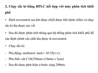 2, Chạy sắc kí bằng HPLC kết hợp với máy phân tích khối
phổ
• Dịch resveratrol sau khi được chiết được tiến hành chấm và chạy
sắc kí thu được các vết.
• Sau đó được phân tích thông qua hệ thống phân tích khối phổ để
xác định chính xác chất thu được là resveratrol.
• Chạy sắc kí:
- Pha động: methanol: nước= 45:55(v:v).
- Pha tĩnh: cột C18(250mm x10mm x 5µm)
- Sau đó được phát hiện ở bước sóng 290nm.
 
