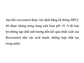 Sau khi resveratrol được xác định bằng hệ thống HPLC
thì được nhúng trong dung môi base pH =8 -9 để loại
bỏ những tạp chất ảnh hưởng đến kết quả chiết xuất của
Resveratrol như các acid mạnh, những hợp chất tan
trong nước.
 