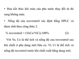 • Rửa kết thúc khi màu của pha nước thay đổi từ đỏ
sang không màu.
• Nồng độ của resveratrol xác định bằng HPLC và
được tính theo công thức 2.
% resveratrol = (VoCo/ViCi).100% (2)
Với Vo, Co là thể tích và nồng độ của resveratrol sau
khi chiết ở pha dung môi hữu cơ. Vi, Ci là thể tích và
nồng độ resvertrol trước khi chiết xuất bằng dung môi.
 