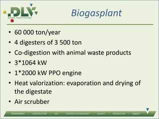 Biogasplant
• 60 000 ton/year
• 4 digesters of 3 500 ton
• Co-digestion with animal waste products
• 3*1064 kW
• 1*2000 kW PPO engine
• Heat valorization: evaporation and drying of
the digestate
• Air scrubber
 