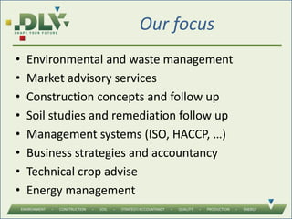Our focus
• Environmental and waste management
• Market advisory services
• Construction concepts and follow up
• Soil studies and remediation follow up
• Management systems (ISO, HACCP, …)
• Business strategies and accountancy
• Technical crop advise
• Energy management
 