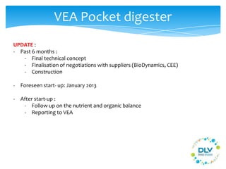 VEA Pocket digester
UPDATE :
- Past 6 months :
- Final technical concept
- Finalisation of negotiations with suppliers (BioDynamics, CEE)
- Construction
- Foreseen start- up: January 2013
- After start-up :
- Follow up on the nutrient and organic balance
- Reporting to VEA
 