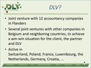 DLV?
• Joint venture with 12 accountancy companies
in Flanders
• Several joint ventures with other companies in
Belgium and neighboring countries, to achieve
a win-win situation for the client, the partner
and DLV
• Active in
Switzerland, Poland, France, Luxembourg, the
Netherlands, Germany, Croatia, …
 