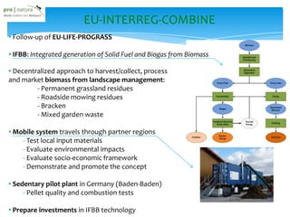 EU-INTERREG-COMBINE
• Follow-up of EU-LIFE-PROGRASS
• IFBB: Integrated generation of Solid Fuel and Biogas from Biomass
• Decentralized approach to harvest/collect, process
and market biomass from landscape management:
- Permanent grassland residues
- Roadside mowing residues
- Bracken
- Mixed garden waste
• Mobile system travels through partner regions
- Test local input materials
- Evaluate environmental impacts
- Evaluate socio-economic framework
- Demonstrate and promote the concept
• Sedentary pilot plant in Germany (Baden-Baden)
- Pellet quality and combustion tests
• Prepare investments in IFBB technology
 