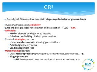GR3
→ Overall goal: Stimulate investments in biogas supply chains for grass residues
• Inventory grass residue availability
• BATs and best practices for collection and valorisation → LCA → CBA
• Webtools:
• Predict biomass quality prior to mowing
• Calculate profitability of AD of grass residues
• Non-tech strategies, such as:
• Use of social economy in sourcing grass residues
• Adapted gate-fee systems
• Land management fees
• Match making between:
• Grass residue producers (municipalities, road authorities, conservancies,…) &
• Biogas producers
→ BP development. Joint declarations of intent. Actual contracts.
 