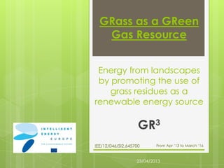GRass as a GReen
Gas Resource
Energy from landscapes
by promoting the use of
grass residues as a
renewable energy source
GR3
IEE/12/046/SI2.645700 From Apr ‘13 to March ‘16
23/04/2013
 