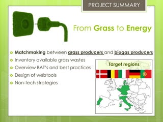 From Grass to Energy
 Matchmaking between grass producers and biogas producers
 Inventory available grass wastes
 Overview BAT’s and best practices
 Design of webtools
 Non-tech strategies
PROJECT SUMMARY
Target regions
 