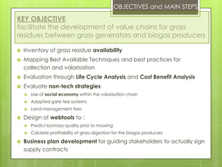 OBJECTIVES and MAIN STEPS
KEY OBJECTIVE
facilitate the development of value chains for grass
residues between grass generators and biogas producers
 Inventory of grass residue availability
 Mapping Best Available Techniques and best practices for
collection and valorisation
 Evaluation through Life Cycle Analysis and Cost Benefit Analysis
 Evaluate non-tech strategies
 Use of social economy within the valorisation chain
 Adapted gate-fee systems
 Land management fees
 Design of webtools to :
 Predict biomass quality prior to mowing
 Calulate profitability of grass digestion for the biogas producers
 Business plan development for guiding stakeholders to actually sign
supply contracts
 
