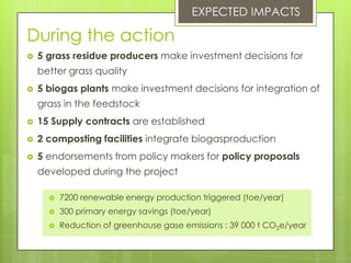 During the action
 5 grass residue producers make investment decisions for
better grass quality
 5 biogas plants make investment decisions for integration of
grass in the feedstock
 15 Supply contracts are established
 2 composting facilities integrate biogasproduction
 5 endorsements from policy makers for policy proposals
developed during the project
EXPECTED IMPACTS
 7200 renewable energy production triggered (toe/year)
 300 primary energy savings (toe/year)
 Reduction of greenhouse gase emissions : 39 000 t CO2e/year
 