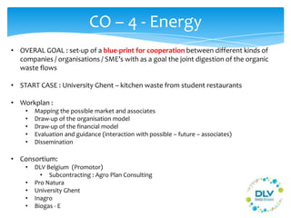 CO – 4 - Energy
• OVERAL GOAL : set-up of a blue-print for cooperation between different kinds of
companies / organisations / SME’s with as a goal the joint digestion of the organic
waste flows
• START CASE : University Ghent – kitchen waste from student restaurants
• Workplan :
• Mapping the possible market and associates
• Draw-up of the organisation model
• Draw-up of the financial model
• Evaluation and guidance (interaction with possible – future – associates)
• Dissemination
• Consortium:
• DLV Belgium (Promotor)
• Subcontracting : Agro Plan Consulting
• Pro Natura
• University Ghent
• Inagro
• Biogas - E
 