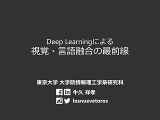 Deep Learningによる
視覚・言語融合の最前線
東京大学 大学院情報理工学系研究科
牛久 祥孝
losnuevetoros
 