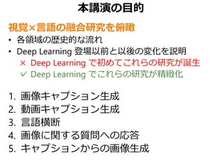本講演の目的
視覚×言語の融合研究を俯瞰
• 各領域の歴史的な流れ
• Deep Learning 登場以前と以後の変化を説明
× Deep Learning で初めてこれらの研究が誕生
✓ Deep Learning でこれらの研究が精緻化
1. 画像キャプション生成
2. 動画キャプション生成
3. 言語横断
4. 画像に関する質問への応答
5. キャプションからの画像生成
 