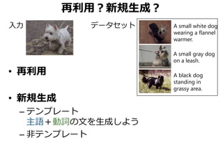 再利用？新規生成？
• 再利用
• 新規生成
– テンプレート
主語＋動詞の文を生成しよう
– 非テンプレート
A small gray dog
on a leash.
A black dog
standing in
grassy area.
A small white dog
wearing a flannel
warmer.
入力 データセット
 
