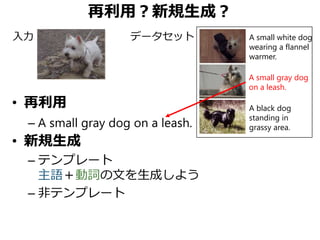 再利用？新規生成？
• 再利用
– A small gray dog on a leash.
• 新規生成
– テンプレート
主語＋動詞の文を生成しよう
– 非テンプレート
A small gray dog
on a leash.
A black dog
standing in
grassy area.
A small white dog
wearing a flannel
warmer.
入力 データセット
 