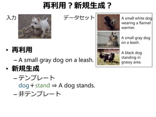 再利用？新規生成？
• 再利用
– A small gray dog on a leash.
• 新規生成
– テンプレート
dog＋stand ⇒ A dog stands.
– 非テンプレート
A small gray dog
on a leash.
A black dog
standing in
grassy area.
A small white dog
wearing a flannel
warmer.
入力 データセット
 