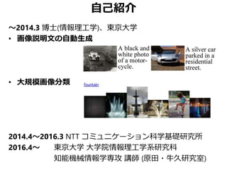 自己紹介
～2014.3 博士(情報理工学)、東京大学
• 画像説明文の自動生成
• 大規模画像分類
2014.4～2016.3 NTT コミュニケーション科学基礎研究所
2016.4～ 東京大学 大学院情報理工学系研究科
知能機械情報学専攻 講師 (原田・牛久研究室)
 
