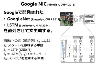 Google NIC [Vinyals+, CVPR 2015]
Googleで開発された
• GoogLeNet [Szegedy+, CVPR 2015]
• LSTM [Sutskever+, NIPS 2014]
を直列させて文生成する。
画像𝐼への文（単語列）𝑆0 … 𝑆 𝑁は
𝑆0: スタートを意味する単語
𝑆1 = LSTM CNN 𝐼
𝑆𝑡 = LSTM St−1 , 𝑡 = 2 … 𝑁 − 1
𝑆 𝑁: ストップを意味する単語
 