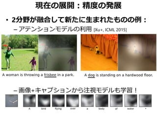 現在の展開：精度の発展
• 2分野が融合して新たに生まれたものの例：
– アテンションモデルの利用 [Xu+, ICML 2015]
– 画像+キャプションから注視モデルも学習！
 