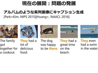 現在の展開：問題の発展
アルバムのような系列画像にキャプション生成
[Park+Kim, NIPS 2015][Huang+, NAACL 2016]
The family
got
together for
a cookout.
They had a
lot of
delicious
food.
The dog
was happy
to be there.
They had a
great time
on the
beach.
They even
had a swim
in the water.
 