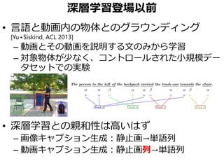 深層学習登場以前
• 言語と動画内の物体とのグラウンディング
[Yu+Siskind, ACL 2013]
– 動画とその動画を説明する文のみから学習
– 対象物体が少なく、コントロールされた小規模デー
タセットでの実験
• 深層学習との親和性は高いはず
– 画像キャプション生成：静止画→単語列
– 動画キャプション生成：静止画列→単語列
 