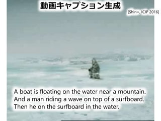 動画キャプション生成
A boat is floating on the water near a mountain.
And a man riding a wave on top of a surfboard.
Then he on the surfboard in the water.
[Shin+, ICIP 2016]
 