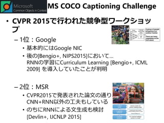 MS COCO Captioning Challenge
• CVPR 2015で行われた競争型ワークショッ
プ
– 1位：Google
• 基本的にはGoogle NIC
• 後の[Bengio+, NIPS2015]において…
RNNの学習にCurriculum Learning [Bengio+, ICML
2009] を導入していたことが判明
– 2位：MSR
• CVPR2015で発表された論文の通り、
CNN+RNN以外の工夫もしている
• のちにRNNによる文生成も検討
[Devlin+, IJCNLP 2015]
 