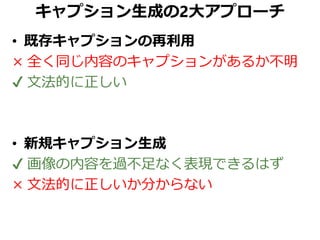 キャプション生成の2大アプローチ
• 既存キャプションの再利用
× 全く同じ内容のキャプションがあるか不明
✔ 文法的に正しい
• 新規キャプション生成
✔ 画像の内容を過不足なく表現できるはず
× 文法的に正しいか分からない
 