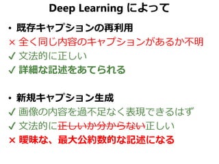 Deep Learning によって
• 既存キャプションの再利用
× 全く同じ内容のキャプションがあるか不明
✔ 文法的に正しい
✔ 詳細な記述をあてられる
• 新規キャプション生成
✔ 画像の内容を過不足なく表現できるはず
✔ 文法的に正しいか分からない正しい
× 曖昧な、最大公約数的な記述になる
 
