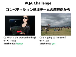 VQA Challenge
コンペティション参加チームの解答例から
Q: What is the woman holding?
GT A: laptop
Machine A: laptop
Q: Is it going to rain soon?
GT A: yes
Machine A: yes
 